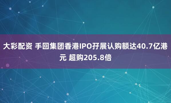 大彩配资 手回集团香港IPO孖展认购额达40.7亿港元 超购205.8倍