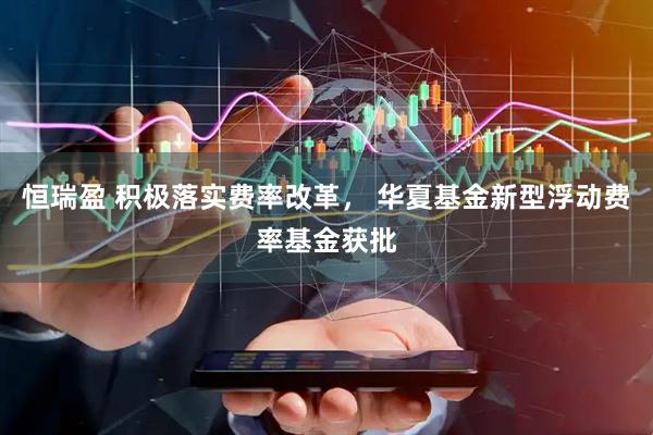 恒瑞盈 积极落实费率改革， 华夏基金新型浮动费率基金获批