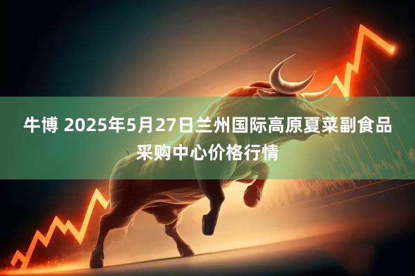 牛博 2025年5月27日兰州国际高原夏菜副食品采购中心价格行情