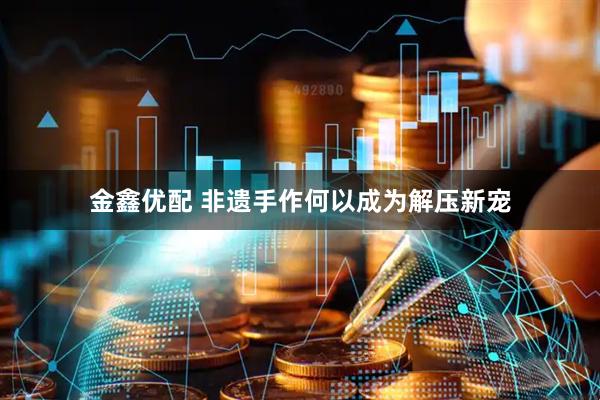 金鑫优配 非遗手作何以成为解压新宠