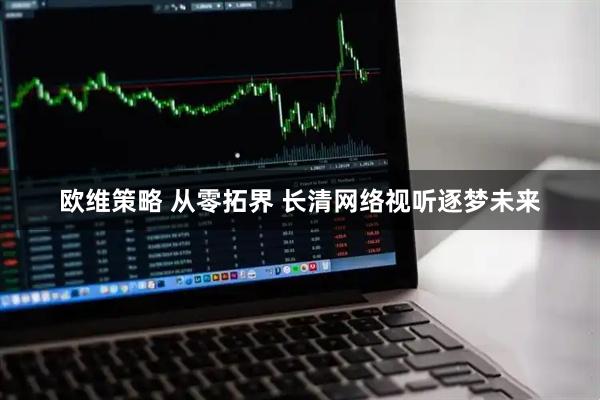 欧维策略 从零拓界 长清网络视听逐梦未来