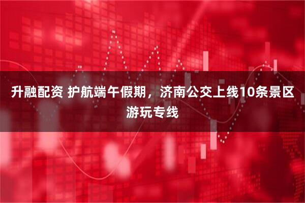 升融配资 护航端午假期，济南公交上线10条景区游玩专线