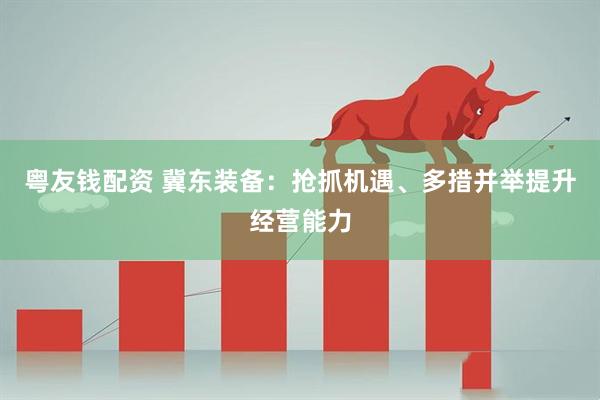 粤友钱配资 冀东装备：抢抓机遇、多措并举提升经营能力