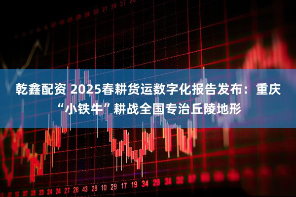乾鑫配资 2025春耕货运数字化报告发布：重庆“小铁牛”耕战全国专治丘陵地形