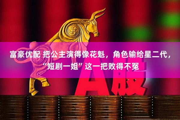 富豪优配 把公主演得像花魁，角色输给星二代，“短剧一姐”这一把败得不冤