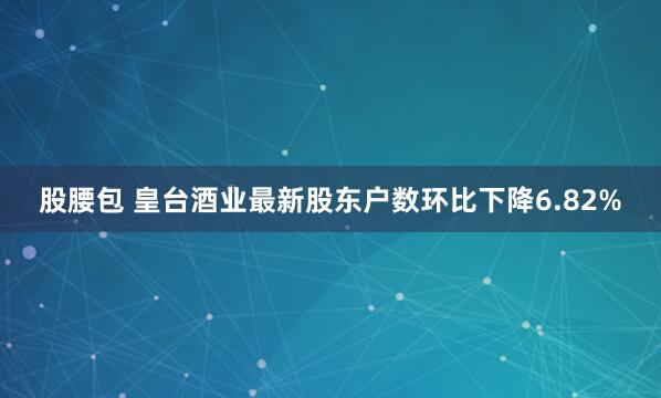 股腰包 皇台酒业最新股东户数环比下降6.82%