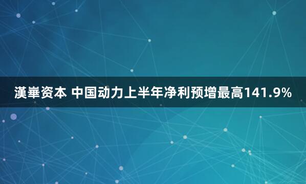 漢崋资本 中国动力上半年净利预增最高141.9%