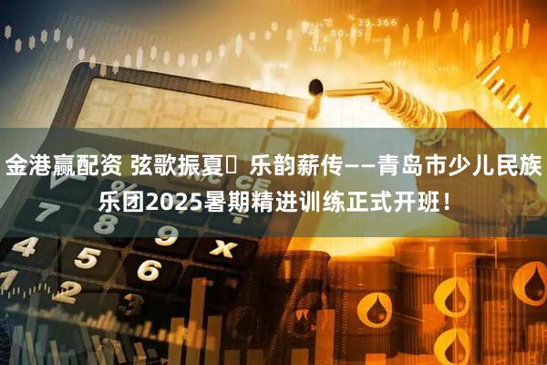 金港赢配资 弦歌振夏・乐韵薪传——青岛市少儿民族乐团2025暑期精进训练正式开班！