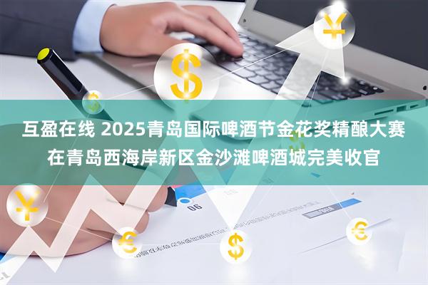 互盈在线 2025青岛国际啤酒节金花奖精酿大赛在青岛西海岸新区金沙滩啤酒城完美收官