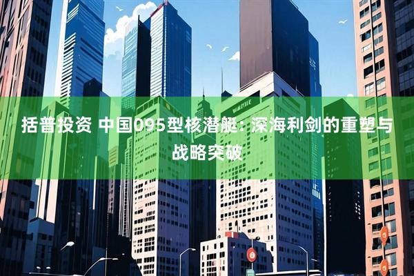 括普投资 中国095型核潜艇: 深海利剑的重塑与战略突破