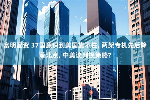 富明配资 37国意识到美国靠不住, 两架专机先后降落北京, 中美谈判换策略?