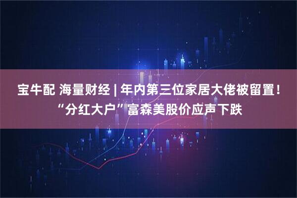 宝牛配 海量财经 | 年内第三位家居大佬被留置！“分红大户”富森美股价应声下跌