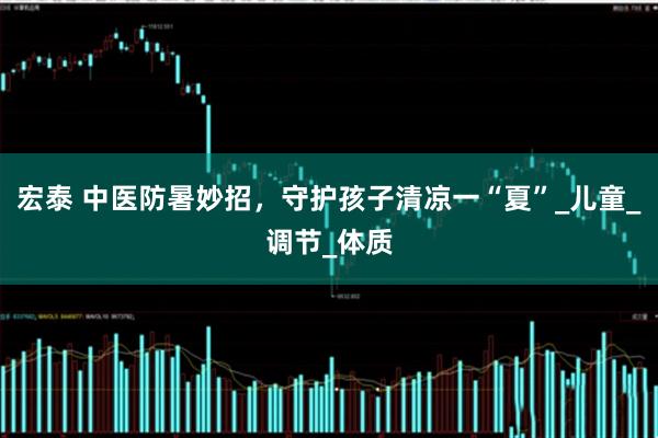 宏泰 中医防暑妙招，守护孩子清凉一“夏”_儿童_调节_体质