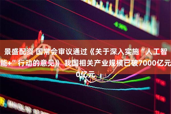 景盛配资 国常会审议通过《关于深入实施“人工智能+”行动的意见》 我国相关产业规模已破7000亿元