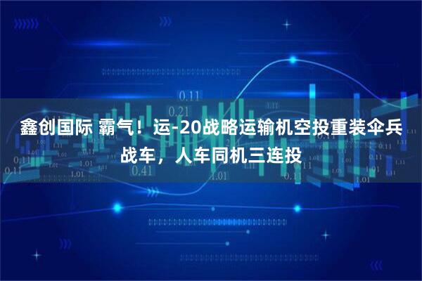 鑫创国际 霸气！运-20战略运输机空投重装伞兵战车，人车同机三连投