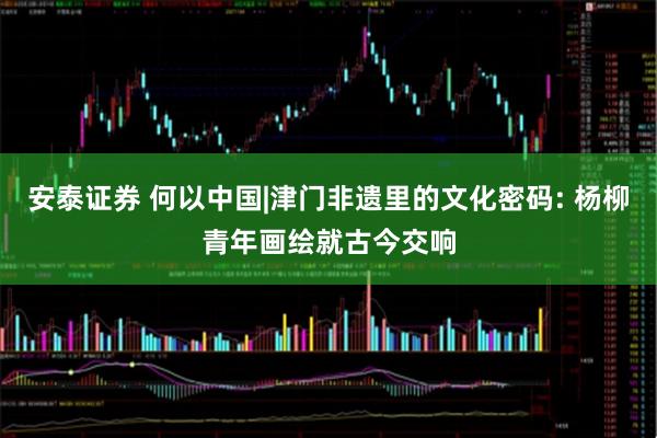 安泰证券 何以中国|津门非遗里的文化密码: 杨柳青年画绘就古今交响