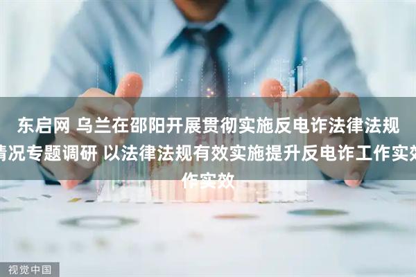 东启网 乌兰在邵阳开展贯彻实施反电诈法律法规情况专题调研 以法律法规有效实施提升反电诈工作实效