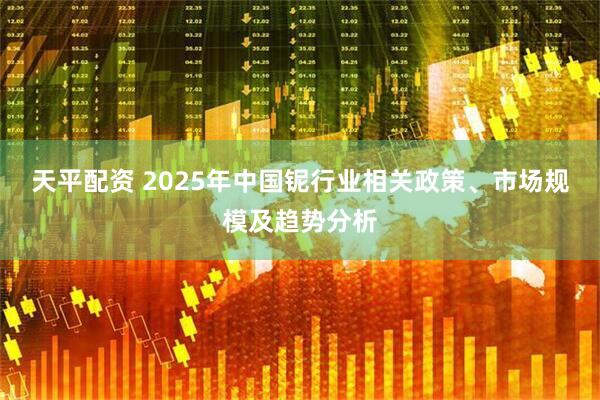 天平配资 2025年中国铌行业相关政策、市场规模及趋势分析