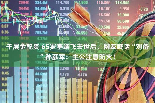 千层金配资 65岁李靖飞去世后，网友喊话“刘备”孙彦军：主公注意防火！