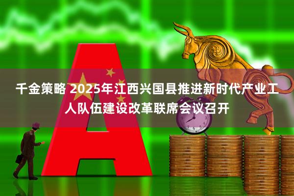 千金策略 2025年江西兴国县推进新时代产业工人队伍建设改革联席会议召开