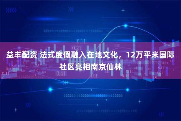 益丰配资 法式度假融入在地文化，12万平米国际社区亮相南京仙林