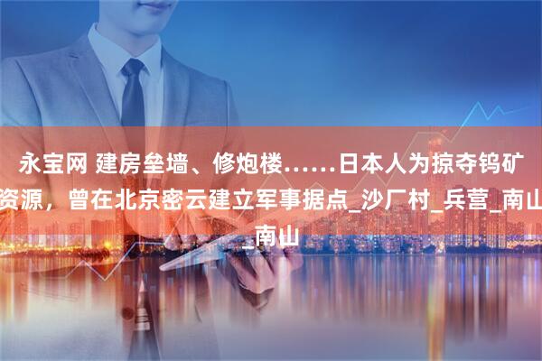 永宝网 建房垒墙、修炮楼……日本人为掠夺钨矿资源，曾在北京密云建立军事据点_沙厂村_兵营_南山
