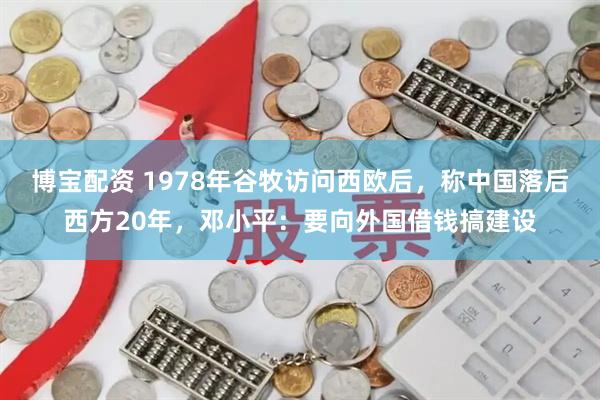 博宝配资 1978年谷牧访问西欧后，称中国落后西方20年，邓小平：要向外国借钱搞建设