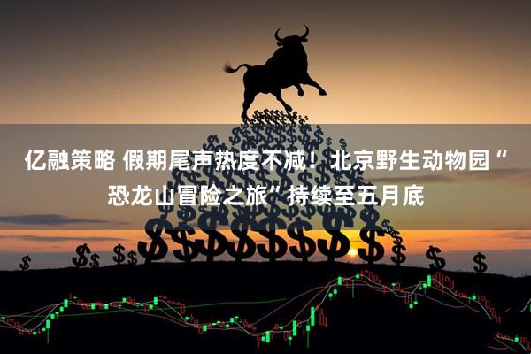 亿融策略 假期尾声热度不减！北京野生动物园“恐龙山冒险之旅”持续至五月底